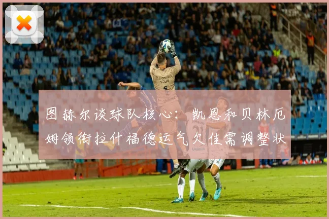 图赫尔谈球队核心：凯恩和贝林厄姆领衔拉什福德运气欠佳需调整状态