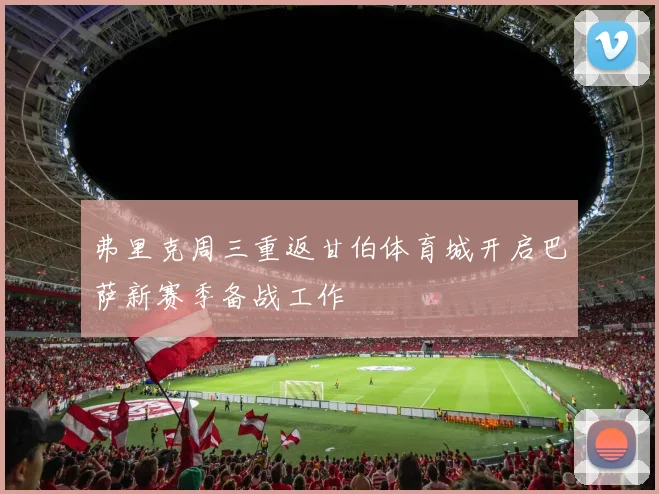 弗里克周三重返甘伯体育城开启巴萨新赛季备战工作