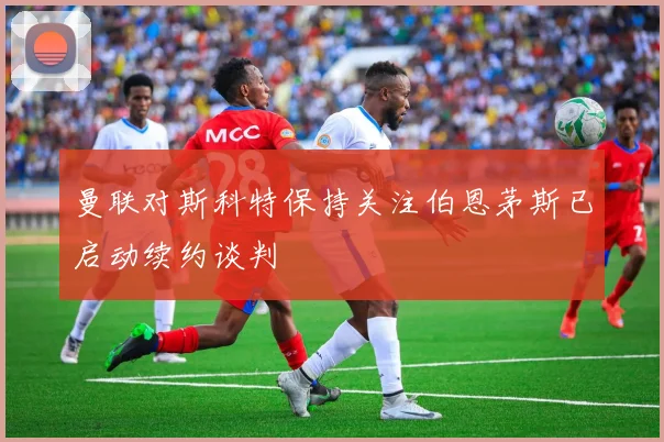 曼联对斯科特保持关注伯恩茅斯已启动续约谈判