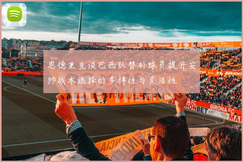 恩德里克谈巴西队替补球员提升安帅战术选择的多样性与灵活性