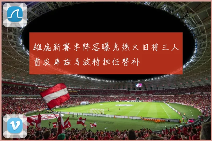 雄鹿新赛季阵容曝光热火旧将三人首发库兹马波特担任替补