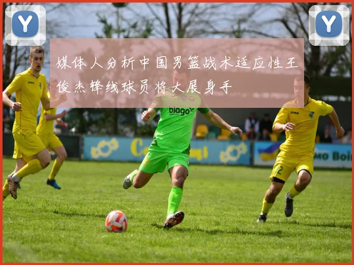 媒体人分析中国男篮战术适应性王俊杰锋线球员将大展身手