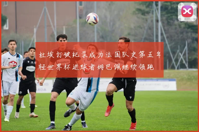 杜埃打破纪录成为法国队史第五年轻世界杯进球者姆巴佩继续领跑