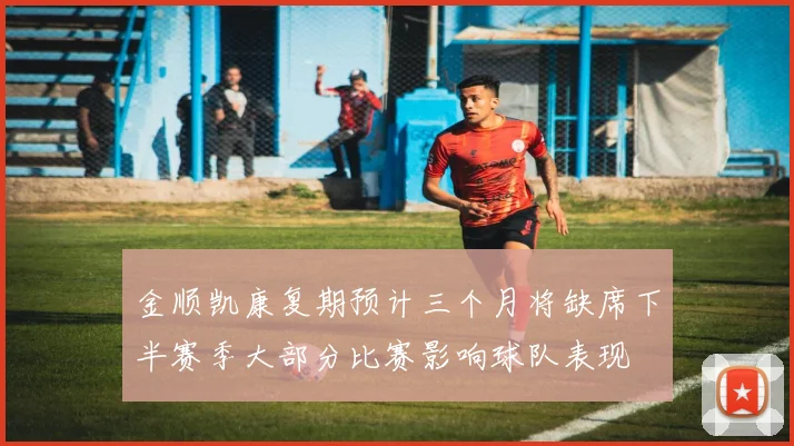 金顺凯康复期预计三个月将缺席下半赛季大部分比赛影响球队表现