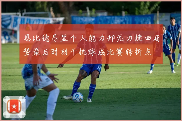 恩比德尽显个人能力却无力挽回局势最后时刻干扰球成比赛转折点