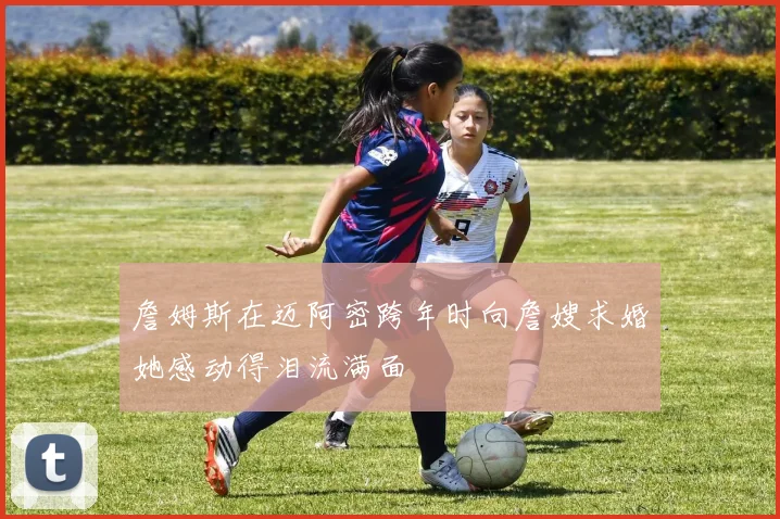 詹姆斯在迈阿密跨年时向詹嫂求婚她感动得泪流满面