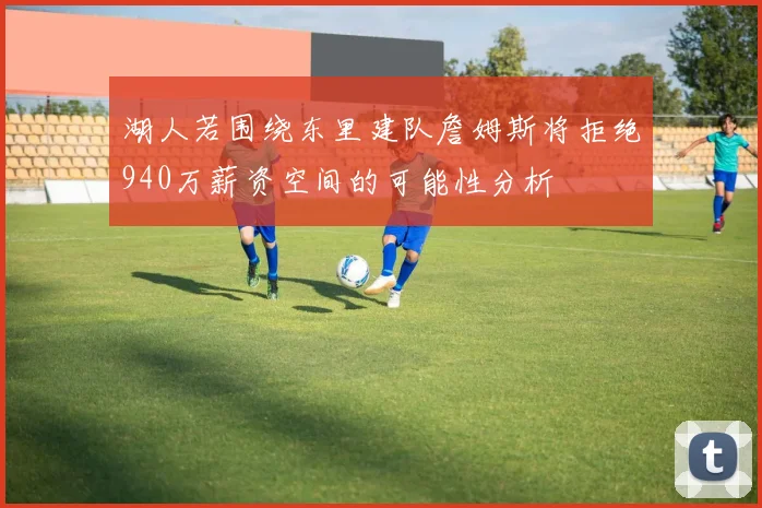 湖人若围绕东里建队詹姆斯将拒绝940万薪资空间的可能性分析