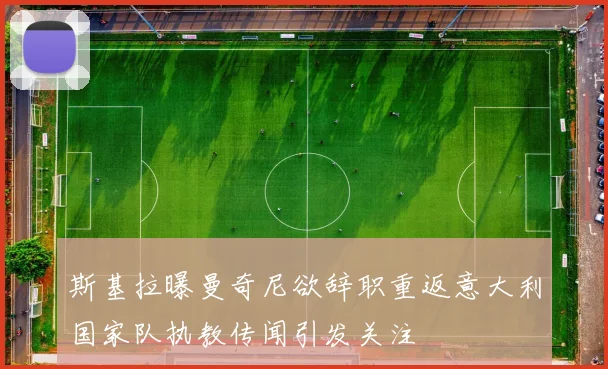 斯基拉曝曼奇尼欲辞职重返意大利国家队执教传闻引发关注