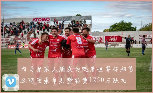 内马尔家人朋友为观看世界杯租赁迈阿密豪华别墅花费1250万欧元