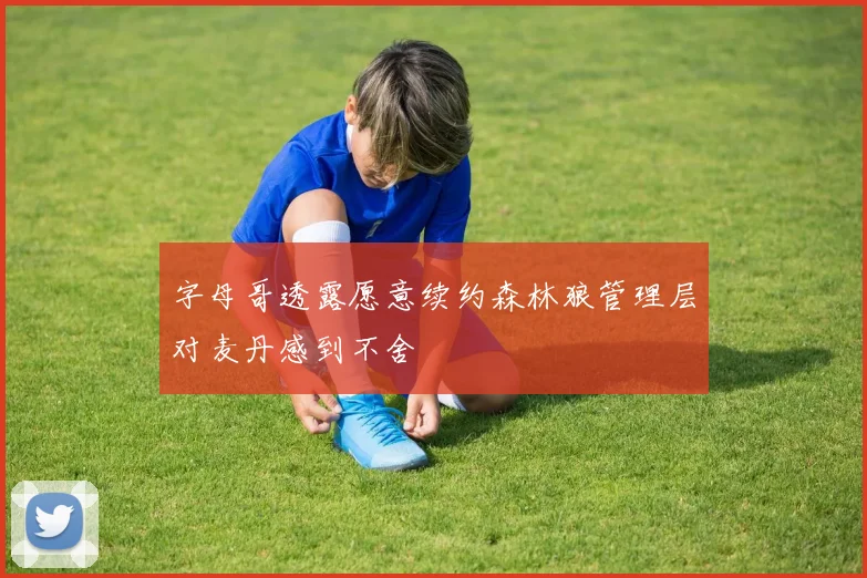 字母哥透露愿意续约森林狼管理层对麦丹感到不舍