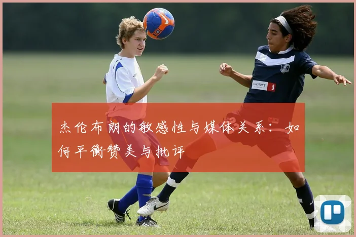 杰伦布朗的敏感性与媒体关系：如何平衡赞美与批评