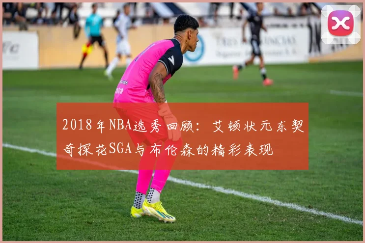2018年NBA选秀回顾：艾顿状元东契奇探花SGA与布伦森的精彩表现