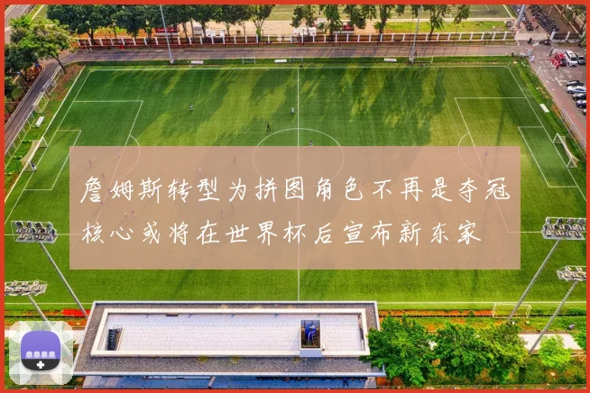 詹姆斯转型为拼图角色不再是夺冠核心或将在世界杯后宣布新东家
