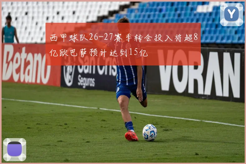 西甲球队26-27赛季转会投入将超8亿欧巴萨预计达到15亿
