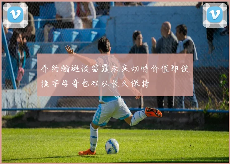 乔约翰逊谈雷霆未来切特价值即使换字母哥也难以长久保持