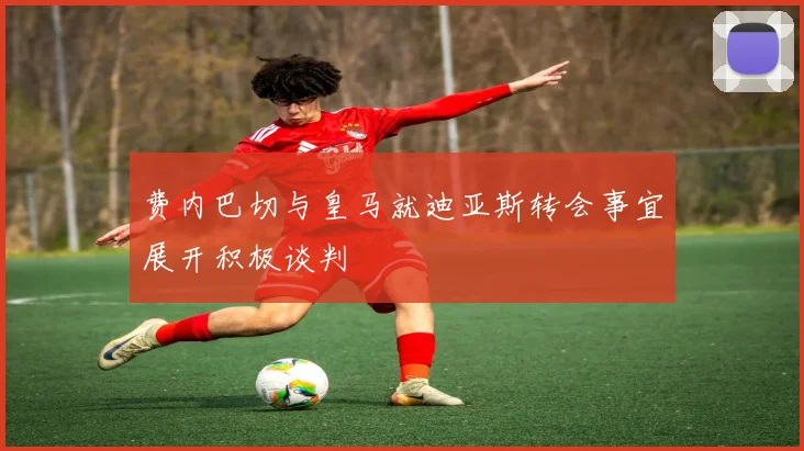 费内巴切与皇马就迪亚斯转会事宜展开积极谈判