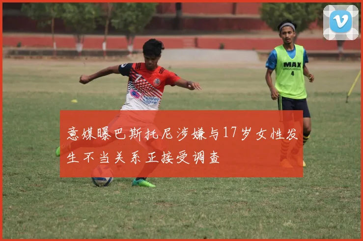 意媒曝巴斯托尼涉嫌与17岁女性发生不当关系正接受调查