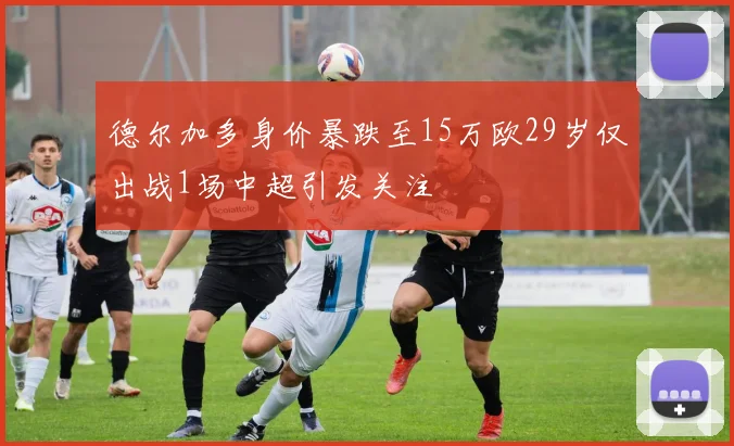 德尔加多身价暴跌至15万欧29岁仅出战1场中超引发关注