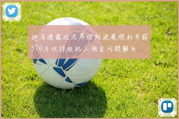 迪马透露迈尼昂续约进展顺利年薪570万仅待经纪人佣金问题解决