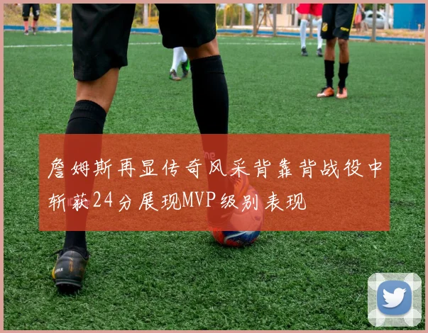 詹姆斯再显传奇风采背靠背战役中斩获24分展现MVP级别表现